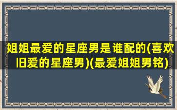 姐姐最爱的星座男是谁配的(喜欢旧爱的星座男)(最爱姐姐男铭)