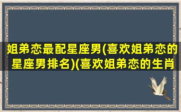 姐弟恋最配星座男(喜欢姐弟恋的星座男排名)(喜欢姐弟恋的生肖男)