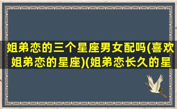 姐弟恋的三个星座男女配吗(喜欢姐弟恋的星座)(姐弟恋长久的星座男)