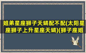 姐弟星座狮子天蝎配不配(太阳星座狮子上升星座天蝎)(狮子座姐妹)