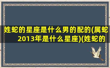 姓蛇的星座是什么男的配的(属蛇2013年是什么星座)(姓蛇的蛇是哪个字)