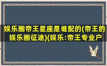 娱乐圈帝王星座是谁配的(帝王的娱乐圈征途)(娱乐:帝王专业户免费阅读)