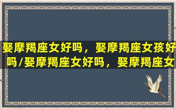 娶摩羯座女好吗，娶摩羯座女孩好吗/娶摩羯座女好吗，娶摩羯座女孩好吗-我的网站