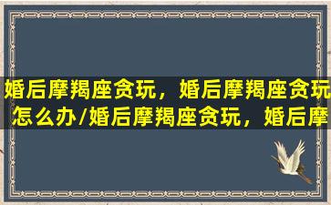 婚后摩羯座贪玩，婚后摩羯座贪玩怎么办/婚后摩羯座贪玩，婚后摩羯座贪玩怎么办-我的网站