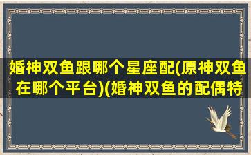 婚神双鱼跟哪个星座配(原神双鱼在哪个平台)(婚神双鱼的配偶特征)