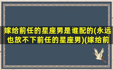 嫁给前任的星座男是谁配的(永远也放不下前任的星座男)(嫁给前任渣男的死对头)