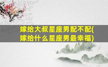 嫁给大叔星座男配不配(嫁给什么星座男最幸福)