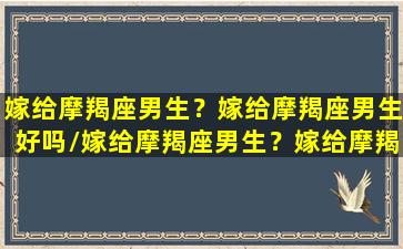 嫁给摩羯座男生？嫁给摩羯座男生好吗/嫁给摩羯座男生？嫁给摩羯座男生好吗-我的网站