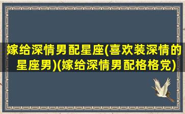 嫁给深情男配星座(喜欢装深情的星座男)(嫁给深情男配格格党)