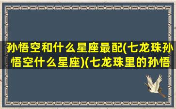 孙悟空和什么星座最配(七龙珠孙悟空什么星座)(七龙珠里的孙悟空是什么星座)