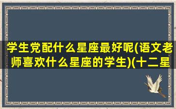 学生党配什么星座最好呢(语文老师喜欢什么星座的学生)(十二星座最喜欢什么科目的老师)