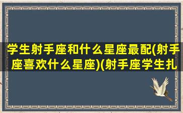 学生射手座和什么星座最配(射手座喜欢什么星座)(射手座学生扎什么发型)