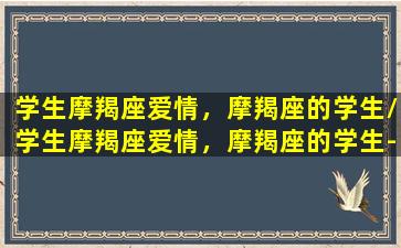 学生摩羯座爱情，摩羯座的学生/学生摩羯座爱情，摩羯座的学生-我的网站