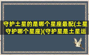 守护土星的是哪个星座最配(土星守护哪个星座)(守护星是土星运气不好吗)