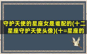 守护天使的星座女是谁配的(十二星座守护天使头像)(十=星座的守护神和守护天使)