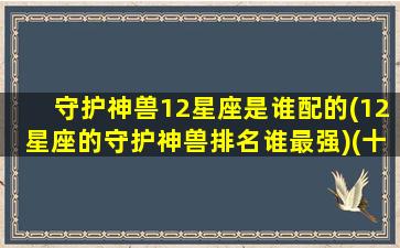 守护神兽12星座是谁配的(12星座的守护神兽排名谁最强)(十二星座守护神兽哪个最强)