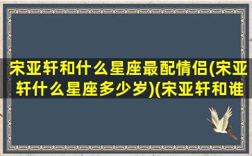 宋亚轩和什么星座最配情侣(宋亚轩什么星座多少岁)(宋亚轩和谁组cp)