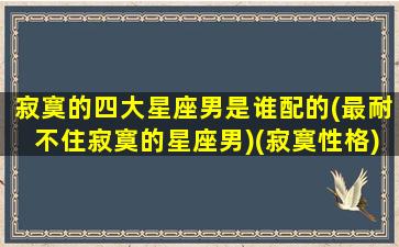 寂寞的四大星座男是谁配的(最耐不住寂寞的星座男)(寂寞性格)