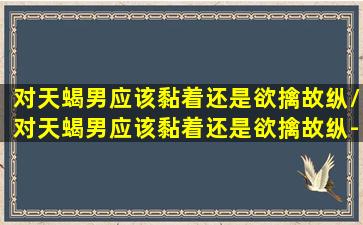 对天蝎男应该黏着还是欲擒故纵/对天蝎男应该黏着还是欲擒故纵-我的网站