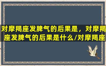 对摩羯座发脾气的后果是，对摩羯座发脾气的后果是什么/对摩羯座发脾气的后果是，对摩羯座发脾气的后果是什么-我的网站