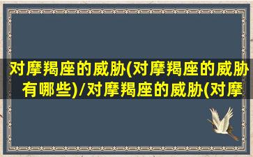 对摩羯座的威胁(对摩羯座的威胁有哪些)/对摩羯座的威胁(对摩羯座的威胁有哪些)-我的网站