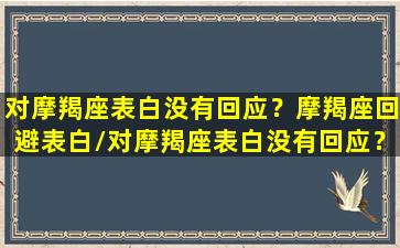 对摩羯座表白没有回应？摩羯座回避表白/对摩羯座表白没有回应？摩羯座回避表白-我的网站