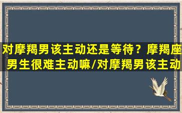 对摩羯男该主动还是等待？摩羯座男生很难主动嘛/对摩羯男该主动还是等待？摩羯座男生很难主动嘛-我的网站