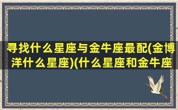 寻找什么星座与金牛座最配(金博洋什么星座)(什么星座和金牛座最合适)