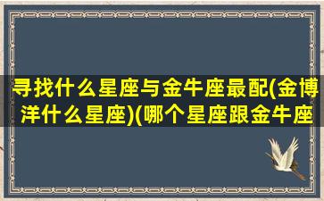 寻找什么星座与金牛座最配(金博洋什么星座)(哪个星座跟金牛座最配)