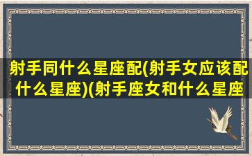 射手同什么星座配(射手女应该配什么星座)(射手座女和什么星座配)