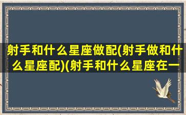 射手和什么星座做配(射手做和什么星座配)(射手和什么星座在一起最合适)