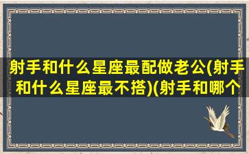 射手和什么星座最配做老公(射手和什么星座最不搭)(射手和哪个星座最配做情侣)