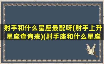 射手和什么星座最配呀(射手上升星座查询表)(射手座和什么星座匹配度最高)