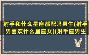 射手和什么星座都配吗男生(射手男喜欢什么星座女)(射手座男生跟什么星座最配对)