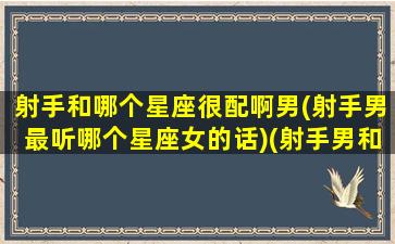 射手和哪个星座很配啊男(射手男最听哪个星座女的话)(射手男和那个星座)