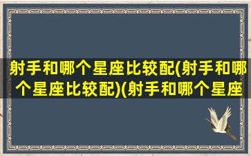 射手和哪个星座比较配(射手和哪个星座比较配)(射手和哪个星座绝配)