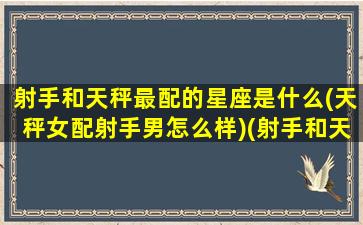 射手和天秤最配的星座是什么(天秤女配射手男怎么样)(射手和天秤的配对指数)