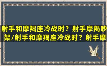 射手和摩羯座冷战时？射手摩羯吵架/射手和摩羯座冷战时？射手摩羯吵架-我的网站