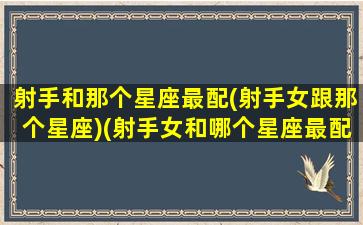 射手和那个星座最配(射手女跟那个星座)(射手女和哪个星座最配对最佳答案)