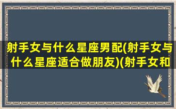 射手女与什么星座男配(射手女与什么星座适合做朋友)(射手女和什么星座男配)