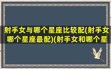 射手女与哪个星座比较配(射手女哪个星座最配)(射手女和哪个星座在一起最幸福)