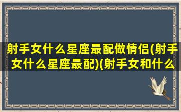 射手女什么星座最配做情侣(射手女什么星座最配)(射手女和什么星座交朋友)