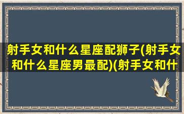 射手女和什么星座配狮子(射手女和什么星座男最配)(射手女和什么星座配对)