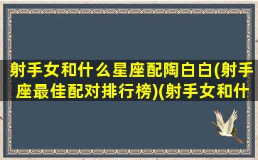 射手女和什么星座配陶白白(射手座最佳配对排行榜)(射手女和什么星座搭配)