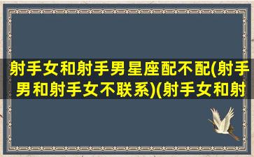 射手女和射手男星座配不配(射手男和射手女不联系)(射手女和射手男的配对指数是多少)