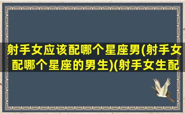 射手女应该配哪个星座男(射手女配哪个星座的男生)(射手女生配什么星座男生)