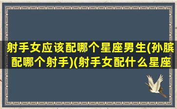 射手女应该配哪个星座男生(孙膑配哪个射手)(射手女配什么星座男最合适)