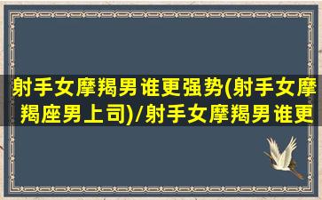 射手女摩羯男谁更强势(射手女摩羯座男上司)/射手女摩羯男谁更强势(射手女摩羯座男上司)-我的网站