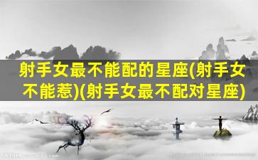 射手女最不能配的星座(射手女不能惹)(射手女最不配对星座)