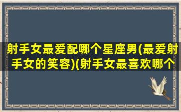 射手女最爱配哪个星座男(最爱射手女的笑容)(射手女最喜欢哪个星座男)